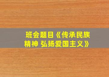 班会题目《传承民族精神 弘扬爱国主义》